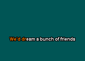 We'd dream a bunch offriends