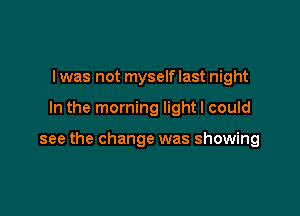 I was not myself last night

In the morning light I could

see the change was showing