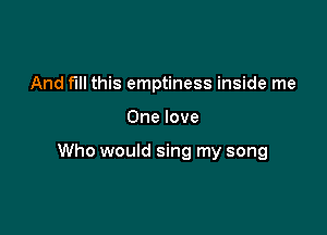 And fill this emptiness inside me

One love

Who would sing my song