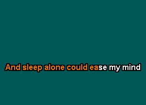 And sleep alone could ease my mind