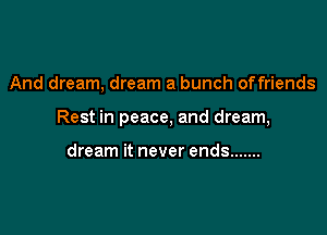 And dream, dream a bunch offriends

Rest in peace, and dream,

dream it never ends .......