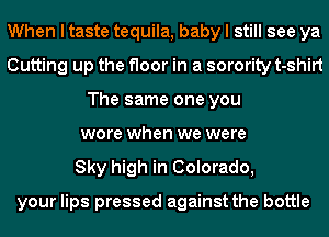 When I taste tequila, baby I still see ya
Cutting up the floor in a sorority t-shirt
The same one you
wore when we were
Sky high in Colorado,

your lips pressed against the bottle