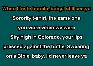 When I taste tequila, baby I still see ya
Sorority t-shirt, the same one
you wore when we were
Sky high in Colorado, your lips
pressed against the bottle, Swearing

on a Bible, baby, I'd never leave ya