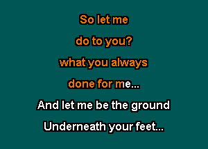 So let me
do to you?
what you always

done for me...

And let me be the ground

Underneath your feet...