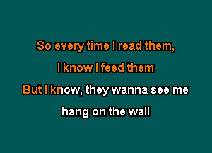 So everytime I read them,
lknow I feed them

But I know, they wanna see me

hang on the wall
