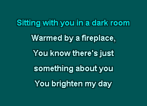 Sitting with you in a dark room

Warmed by a fireplace,

You know there'sjust

something about you

You brighten my day