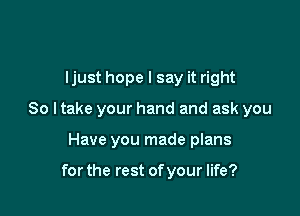 ljust hope I say it right

So I take your hand and ask you

Have you made plans

for the rest of your life?