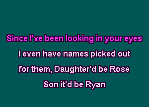 Since I've been looking in your eyes

I even have names picked out

forthem, Daughter'd be Rose
Son it'd be Ryan