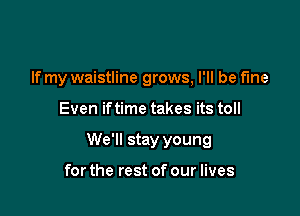 If my waistline grows, I'll be fine

Even iftime takes its toll

We'll stay young

for the rest of our lives