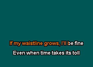 If my waistline grows, I'll be fine

Even when time takes its toll