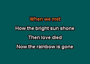When we met
How the bright sun shone

Then love died

Now the rainbow is gone