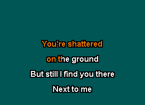 You're shattered

on the ground

But still I find you there

Next to me