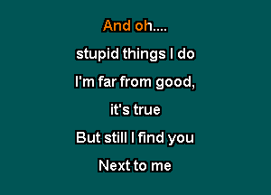 And oh....
stupid things I do

I'm far from good,

it's true
But still Mind you

Next to me