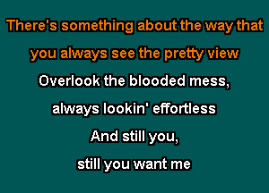 There's something about the way that
you always see the pretty view
Overlook the blooded mess,
always lookin' effortless
And still you,

still you want me