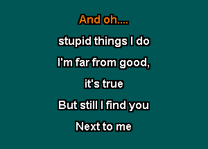 And oh....
stupid things I do

I'm far from good,

it's true
But still Mind you

Next to me