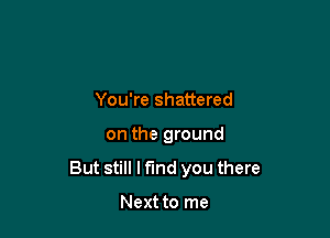 You're shattered

on the ground

But still I find you there

Next to me