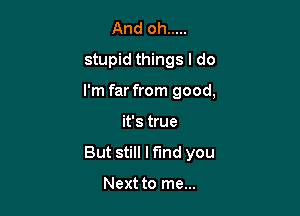 And oh .....
stupid things I do

I'm far from good,

it's true
But still Mind you

Next to me...