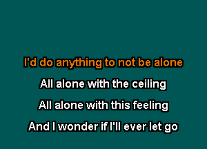 I'd do anything to not be alone
All alone with the ceiling

All alone with this feeling

And lwonder ifl'll ever let go