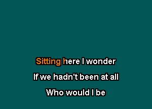 Sitting here I wonder

If we hadn't been at all
Who would I be
