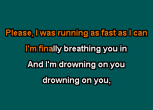 Please, I was running as fast as I can

I'm finally breathing you in

And I'm drowning on you

drowning on you,