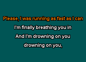 Please, I was running as fast as I can

I'm finally breathing you in

And I'm drowning on you

drowning on you,