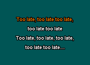 Too late, too late too late,

too late too late

Too late, too late, too late,

too late too late....