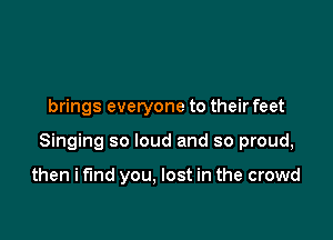 brings everyone to their feet

Singing so loud and so proud,

then i fund you. lost in the crowd