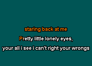 staring back at me

Pretty little lonely eyes,

your all i see i can't right your wrongs