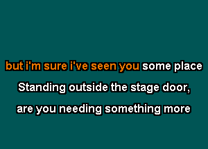 but i'm sure i've seen you some place
Standing outside the stage door,

are you needing something more