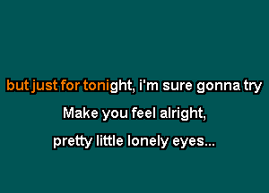 butjust for tonight, i'm sure gonna try

Make you feel alright,

pretty little lonely eyes...