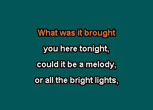 What was it brought
you here tonight,

could it be a melody,

or all the bright lights,