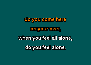 do you come here

on your own,

when you feel all alone,

do you feel alone.