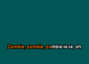 Zombie, zombie, zombie-ie-ie, oh