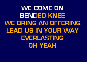 WE COME ON
BENDED KNEE
WE BRING AN OFFERING
LEAD US IN YOUR WAY
EVERLASTING
OH YEAH