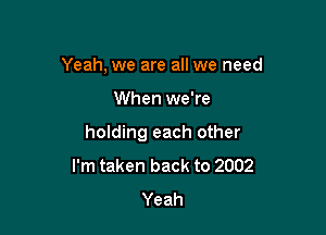 Yeah, we are all we need

When we're

holding each other
I'm taken back to 2002
Yeah