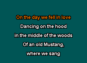 On the day we fell in love
Dancing on the hood

in the middle ofthe woods

Of an old Mustang,

where we sang