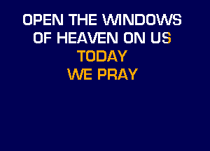 OPEN THE WINDOWS
OF HEAVEN 0N US
TODAY
WE PRAY