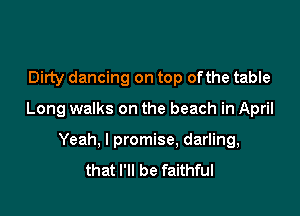 Dirty dancing on top ofthe table

Long walks on the beach in April

Yeah, I promise, darling,
that I'll be faithful