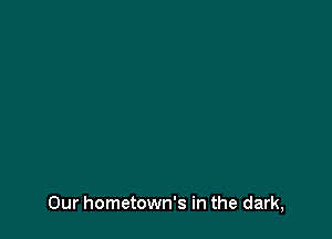 Our hometown's in the dark,