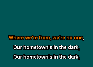 Where we're from, we're no one,

Our hometown's in the dark,

Our hometown's in the dark,