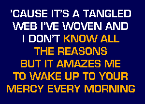 'CAUSE ITS A TANGLED
WEB I'VE WOVEN AND
I DON'T KNOW ALL
THE REASONS
BUT IT AMAZES ME
TO WAKE UP TO YOUR
MERCY EVERY MORNING