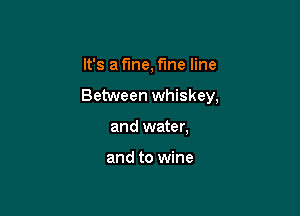 It's a fine, time line

Between whiskey,

and water,

and to wine