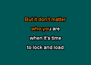 But it don't matter

who you are

when it's time

to lock and load