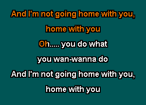 And I'm not going home with you,
home with you
Oh ..... you do what

you wan-wanna do

And I'm not going home with you,

home with you