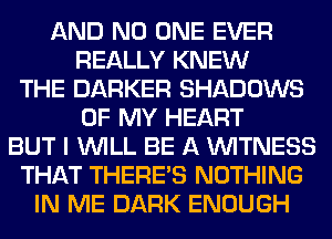 AND NO ONE EVER
REALLY KNEW
THE BARKER SHADOWS
OF MY HEART
BUT I WILL BE A WITNESS
THAT THERE'S NOTHING
IN ME DARK ENOUGH