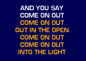 AND YOU SAY
COME ON OUT
COME ON OUT
OUT IN THE OPEN
COME ON OUT
COME ON OUT

INTO THE LIGHT l