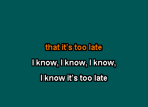 that it's too late

I know, I know. I know,

I know it's too late