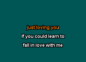 just loving you

lfyou could learn to

fall in love with me