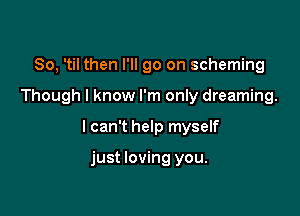 So, 'til then I'll go on scheming

Though I know I'm only dreaming.

I can't help myself

just loving you.