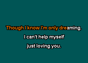 Though I know I'm only dreaming.

I can't help myself

just loving you.